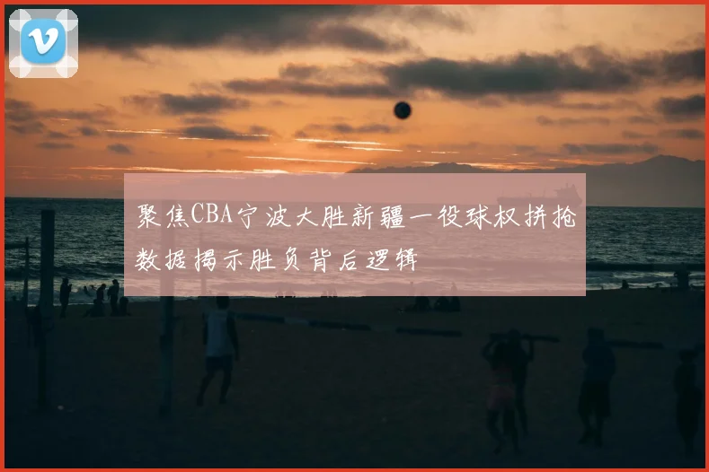 聚焦CBA宁波大胜新疆一役球权拼抢数据揭示胜负背后逻辑