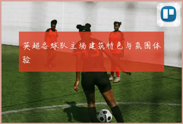 英超各球队主场建筑特色与氛围体验