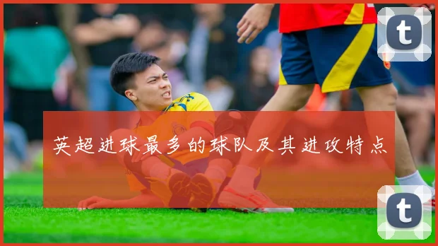 英超进球最多的球队及其进攻特点