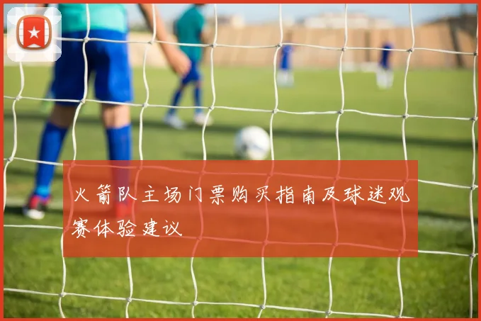 火箭队主场门票购买指南及球迷观赛体验建议