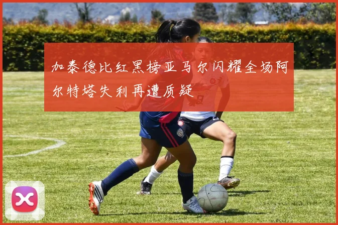 加泰德比红黑榜亚马尔闪耀全场阿尔特塔失利再遭质疑